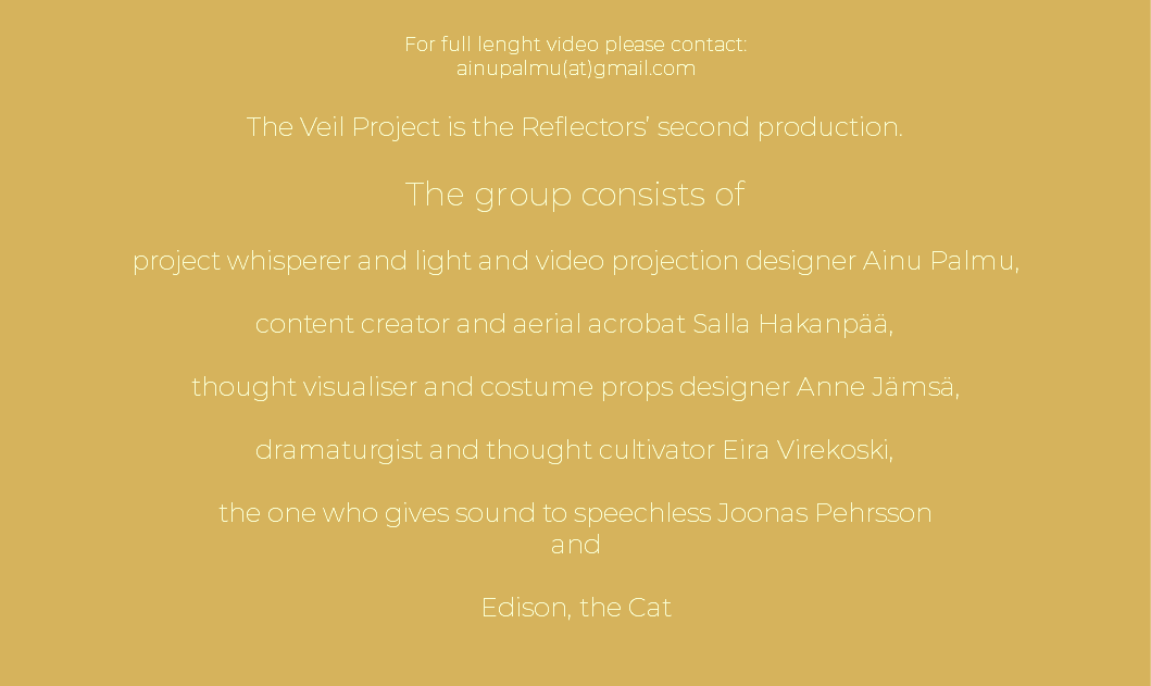  For full lenght video please contact: ainupalmu(at)gmail.com The Veil Project is the Reflectors’ second production. The group consists of project whisperer and light and video projection designer Ainu Palmu, content creator and aerial acrobat Salla Hakanpää, thought visualiser and costume props designer Anne Jämsä, dramaturgist and thought cultivator Eira Virekoski, the one who gives sound to speechless Joonas Pehrsson and Edison, the Cat 